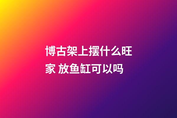 博古架上摆什么旺家 放鱼缸可以吗